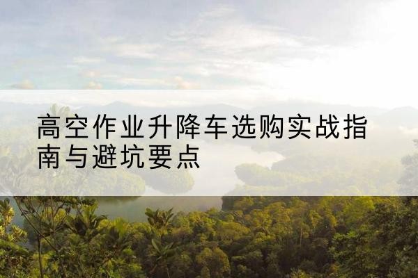 兴安升降车怎么选-高空作业升降车选购实战指南与避坑要点