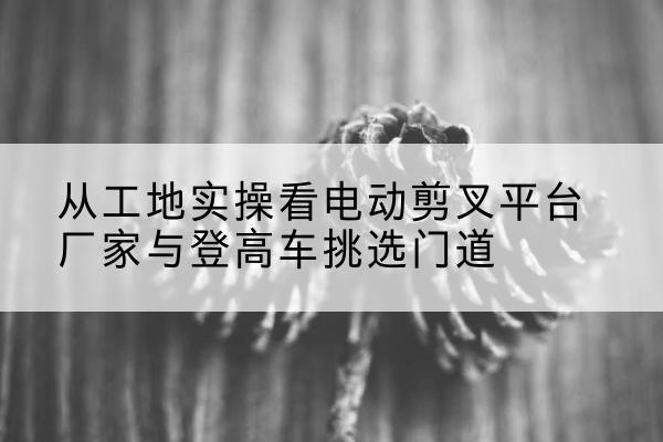 兴安电动剪叉升降平台厂家-从工地实操看电动剪叉平台厂家与登高车挑选门道