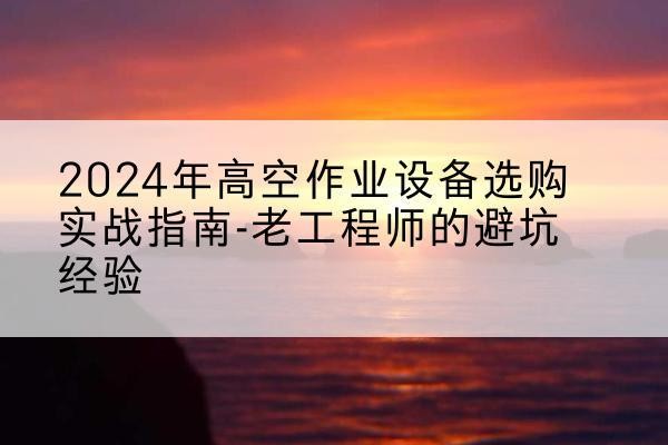 兴安高空作业升降机厂家推荐-2024年高空作业设备选购实战指南-老工程师的避坑经验