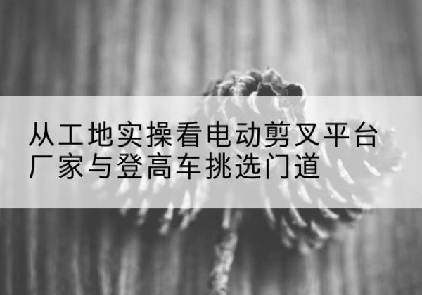 兴安电动剪叉升降平台厂家-从工地实操看电动剪叉平台厂家与登高车挑选门道